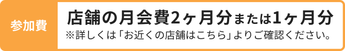 参加費 店舗の月会費2ヶ月分または1ヶ月分 ※詳しくは「お近くの店舗はこちら」よりご確認ください。