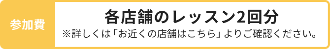 参加費 各店舗のレッスン2回分 ※詳しくは「お近くの店舗はこちら」よりご確認ください。