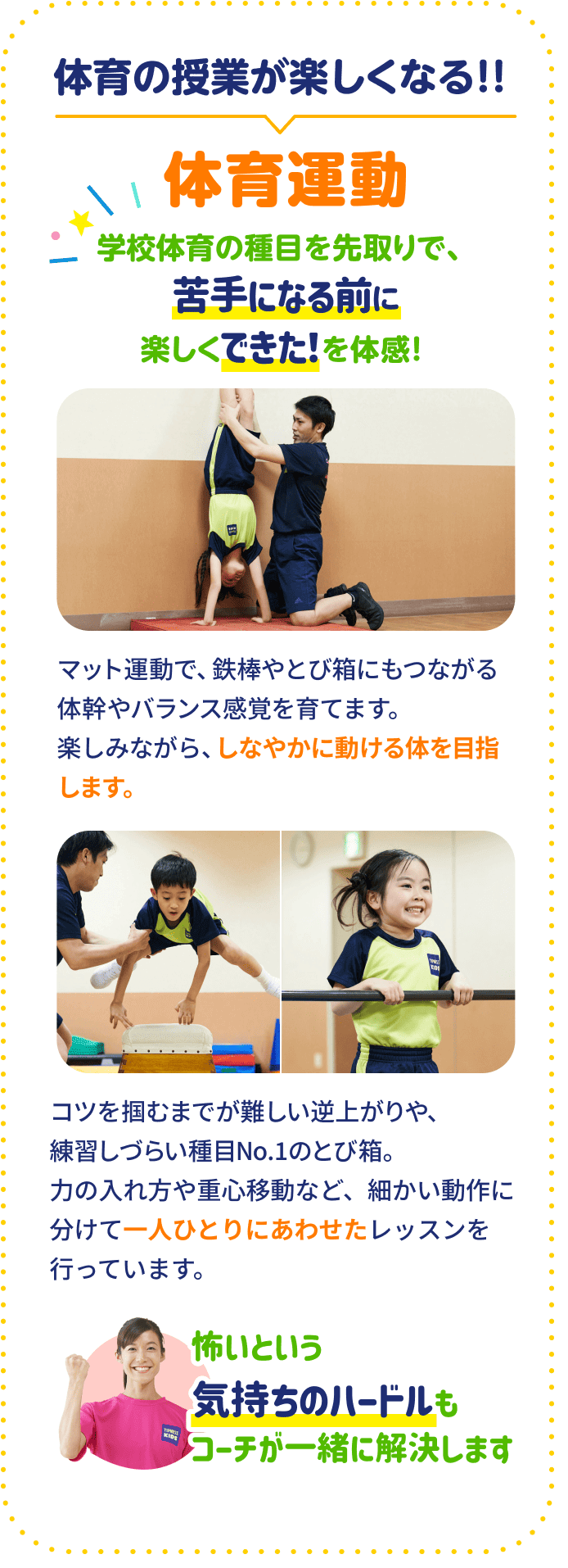 体育の授業が楽しくなる！！ 体育運動 学校体育の種目を先取りで、苦手になる前に楽しくできた！を体感！ マット運動で、鉄棒やとび箱にもつながる体幹やバランス感覚を育てます。楽しみながら、しなやかに動ける体を目指します。 コツを掴むまでが難しい逆上がりや、練習しづらい種目No1のとび箱。力の入れ方や重心移動など、細かい動作に分けて一人ひとりにあわせたレッスンを行っています。 怖いという気持ちのハードルもコーチが一緒に解決します