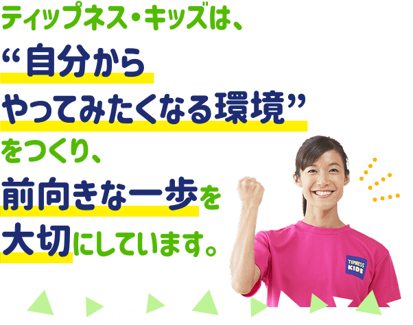 ティップネス・キッズは、“自分からやってみたくなる環境”をつくり、前向きな一歩を大切にしています。