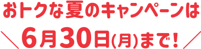 おトクな夏のキャンペーンは ＼6月30日（月）まで！／