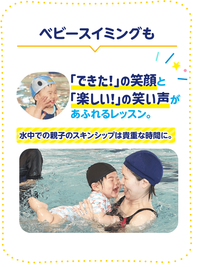 ベビースイミングも 「できた!」の笑顔と「楽しい!」の笑い声があふれるレッスン。 水中での親子のスキンシップは貴重な時間に。