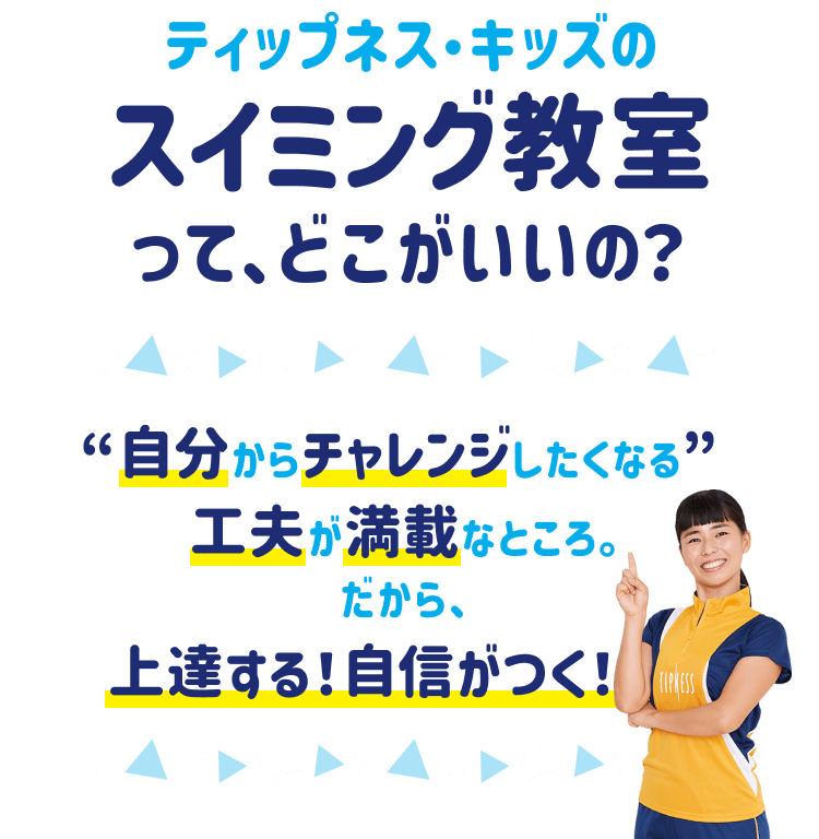 ティップネス・キッズのスイミング教室って、どこがいいの？ “自分からチャレンジしたくなる” 工夫が満載なところ。だから、上達する！自信がつく！