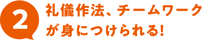 2 礼儀作法、チームワークが身につけられる！