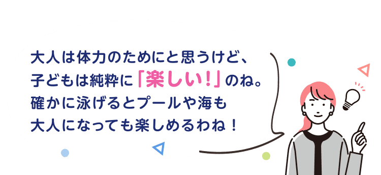 大人は体力のためにと思うけど、子どもは純粋に「楽しい！」のね。確かに泳げるとプールや海も大人になっても楽しめるわね！