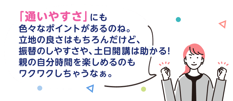 「通いやすさ」にも色々なポイントがあるのね。立地の良さはもちろんだけど、振替のしやすさや、土日開講は助かる！親の自分時間を楽しめるのもワクワクしちゃうなぁ。