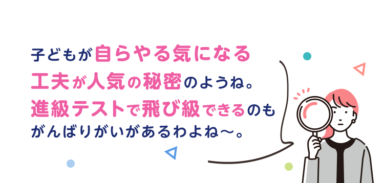 子どもが自らやる気になる工夫が人気の秘密のようね。進級テストで飛び級できるのもがんばりがいがあるわよね〜。