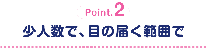 Point.2 少人数で、目の届く範囲で