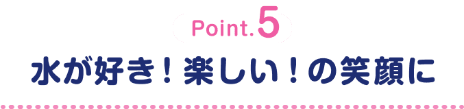 Point.5 水が好き！楽しい！の笑顔に