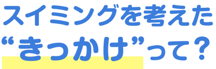 スイミングを考えた“きっかけ”って？