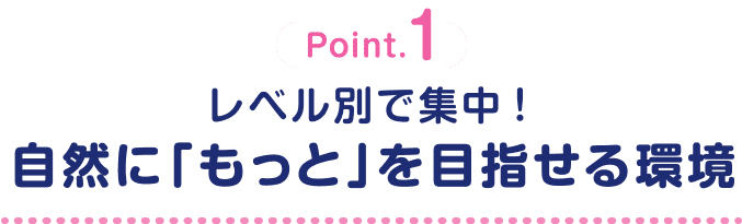 Point.1 レベル別で集中！自然に「もっと」を目指せる環境