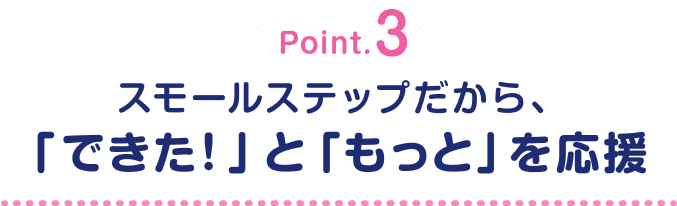 Point.3 スモールステップだから、「できた！」と「もっと」を応援