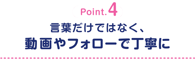 Point.4 言葉だけではなく、動画やフォローで丁寧に