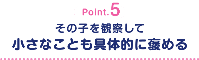 Point.5 その子を観察して小さなことも具体的に褒める