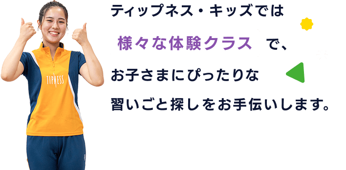 ティップネス・キッズでは様々な体験クラスで、お子さまにぴったりな習いごと探しをお手伝いします。