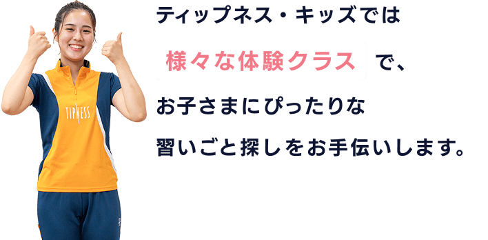 ティップネス・キッズでは様々な体験クラスで、お子さまにぴったりな習いごと探しをお手伝いします。