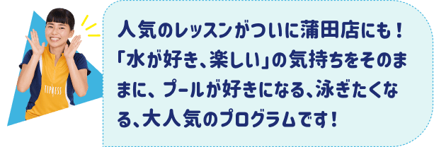 人気のレッスンがついに蒲田店にも！「水が好き、楽しい」の気持ちをそのままに、プールが好きになる、泳ぎたくなる、大人気のプログラムです！