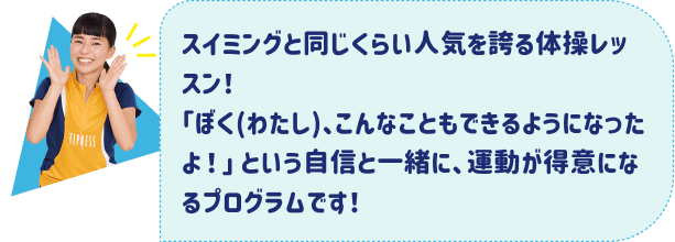 スイミングと同じくらい人気を誇る体操レッスン！「ぼく(わたし)、こんなこともできるようになったよ！」という自信と一緒に、運動が得意になるプログラムです！