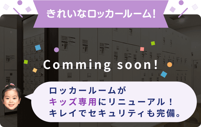 きれいなロッカールーム！ Comming soon！ ロッカールームがキッズ専用にリニューアル！キレイでセキュリティも完備。