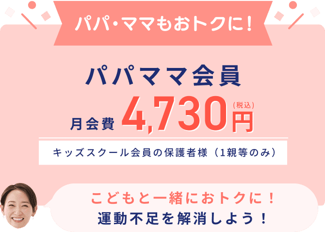 パパ・ママもおトクに！ パパママ会員 月会費4,730円(税込) キッズスクール会員の保護者様（1親等のみ） こどもと一緒におトクに！運動不足を解消しよう！