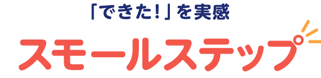 「できた！」を実感 スモールステップ