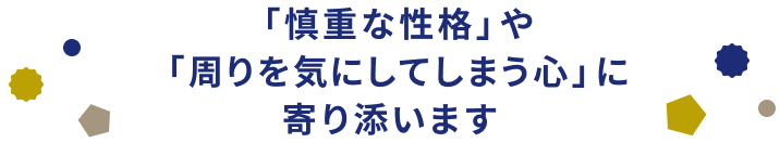 「慎重な性格」や「周りを気にしてしまう心」に寄り添います