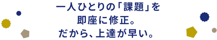 一人ひとりの「課題」を即座に修正。だから、上達が早い。