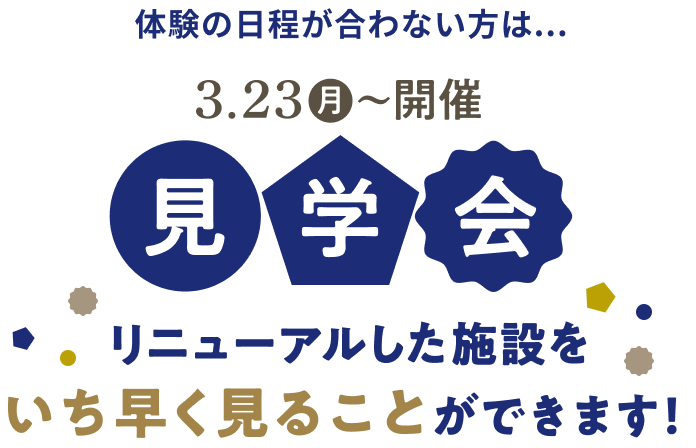 体験の日程が合わない方は... 3.23(月)〜開催 見学会 リニューアルした施設をいち早く見ることができます！