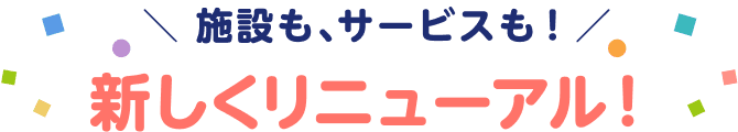 施設も、サービスも！ 新しくリニューアル！